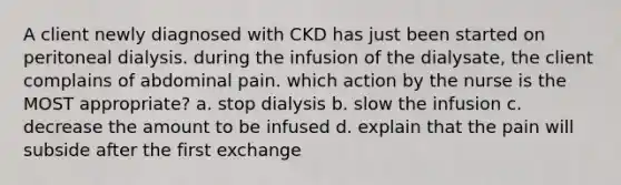 A client newly diagnosed with CKD has just been started on peritoneal dialysis. during the infusion of the dialysate, the client complains of abdominal pain. which action by the nurse is the MOST appropriate? a. stop dialysis b. slow the infusion c. decrease the amount to be infused d. explain that the pain will subside after the first exchange