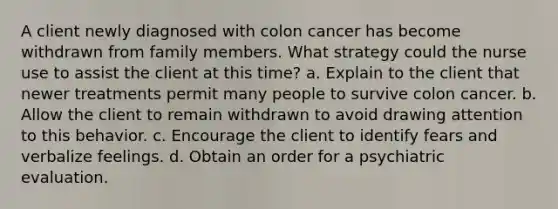 A client newly diagnosed with colon cancer has become withdrawn from family members. What strategy could the nurse use to assist the client at this time? a. Explain to the client that newer treatments permit many people to survive colon cancer. b. Allow the client to remain withdrawn to avoid drawing attention to this behavior. c. Encourage the client to identify fears and verbalize feelings. d. Obtain an order for a psychiatric evaluation.