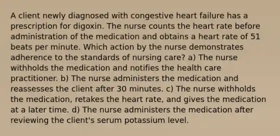 A client newly diagnosed with congestive heart failure has a prescription for digoxin. The nurse counts the heart rate before administration of the medication and obtains a heart rate of 51 beats per minute. Which action by the nurse demonstrates adherence to the standards of nursing care? a) The nurse withholds the medication and notifies the health care practitioner. b) The nurse administers the medication and reassesses the client after 30 minutes. c) The nurse withholds the medication, retakes the heart rate, and gives the medication at a later time. d) The nurse administers the medication after reviewing the client's serum potassium level.