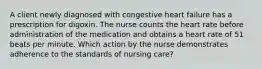 A client newly diagnosed with congestive heart failure has a prescription for digoxin. The nurse counts the heart rate before administration of the medication and obtains a heart rate of 51 beats per minute. Which action by the nurse demonstrates adherence to the standards of nursing care?