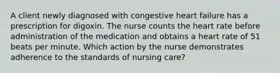 A client newly diagnosed with congestive heart failure has a prescription for digoxin. The nurse counts the heart rate before administration of the medication and obtains a heart rate of 51 beats per minute. Which action by the nurse demonstrates adherence to the standards of nursing care?