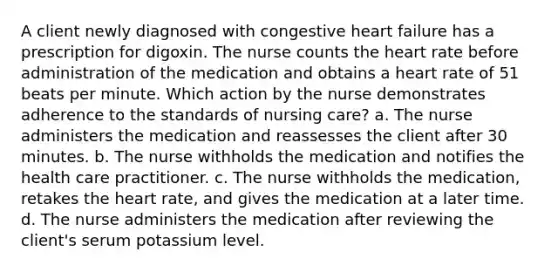 A client newly diagnosed with congestive heart failure has a prescription for digoxin. The nurse counts the heart rate before administration of the medication and obtains a heart rate of 51 beats per minute. Which action by the nurse demonstrates adherence to the standards of nursing care? a. The nurse administers the medication and reassesses the client after 30 minutes. b. The nurse withholds the medication and notifies the health care practitioner. c. The nurse withholds the medication, retakes the heart rate, and gives the medication at a later time. d. The nurse administers the medication after reviewing the client's serum potassium level.