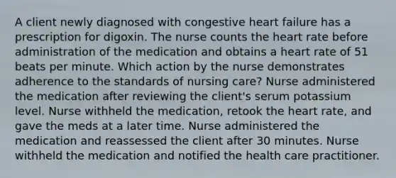 A client newly diagnosed with congestive heart failure has a prescription for digoxin. The nurse counts the heart rate before administration of the medication and obtains a heart rate of 51 beats per minute. Which action by the nurse demonstrates adherence to the standards of nursing care? Nurse administered the medication after reviewing the client's serum potassium level. Nurse withheld the medication, retook the heart rate, and gave the meds at a later time. Nurse administered the medication and reassessed the client after 30 minutes. Nurse withheld the medication and notified the health care practitioner.