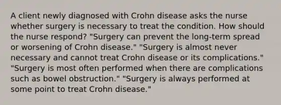 A client newly diagnosed with Crohn disease asks the nurse whether surgery is necessary to treat the condition. How should the nurse​ respond? ​"Surgery can prevent the​ long-term spread or worsening of Crohn​ disease." ​"Surgery is almost never necessary and cannot treat Crohn disease or its​ complications." ​"Surgery is most often performed when there are complications such as bowel​ obstruction." ​"Surgery is always performed at some point to treat Crohn​ disease."