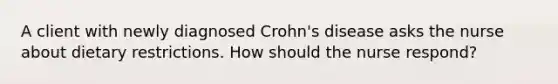 A client with newly diagnosed Crohn's disease asks the nurse about dietary restrictions. How should the nurse respond?