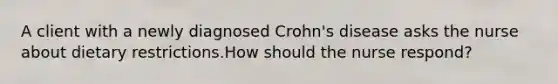 A client with a newly diagnosed Crohn's disease asks the nurse about dietary restrictions.How should the nurse respond?