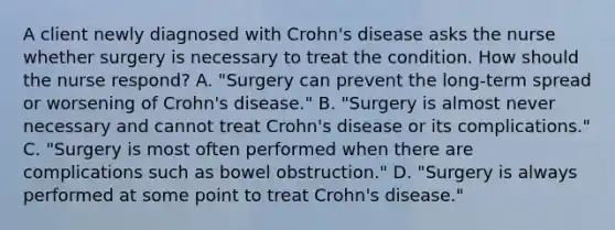 A client newly diagnosed with Crohn's disease asks the nurse whether surgery is necessary to treat the condition. How should the nurse respond? A. "Surgery can prevent the long-term spread or worsening of Crohn's disease." B. "Surgery is almost never necessary and cannot treat Crohn's disease or its complications." C. "Surgery is most often performed when there are complications such as bowel obstruction." D. "Surgery is always performed at some point to treat Crohn's disease."