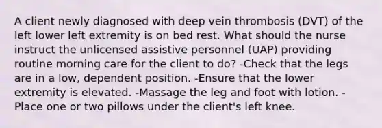 A client newly diagnosed with deep vein thrombosis (DVT) of the left lower left extremity is on bed rest. What should the nurse instruct the unlicensed assistive personnel (UAP) providing routine morning care for the client to do? -Check that the legs are in a low, dependent position. -Ensure that the lower extremity is elevated. -Massage the leg and foot with lotion. -Place one or two pillows under the client's left knee.