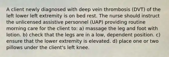 A client newly diagnosed with deep vein thrombosis (DVT) of the left lower left extremity is on bed rest. The nurse should instruct the unlicensed assistive personnel (UAP) providing routine morning care for the client to: a) massage the leg and foot with lotion. b) check that the legs are in a low, dependent position. c) ensure that the lower extremity is elevated. d) place one or two pillows under the client's left knee.