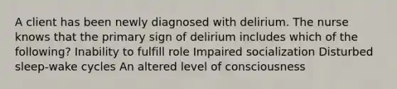 A client has been newly diagnosed with delirium. The nurse knows that the primary sign of delirium includes which of the following? Inability to fulfill role Impaired socialization Disturbed sleep-wake cycles An altered level of consciousness