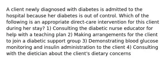 A client newly diagnosed with diabetes is admitted to the hospital because her diabetes is out of control. Which of the following is an appropriate direct-care intervention for this client during her stay? 1) Consulting the diabetic nurse educator for help with a teaching plan 2) Making arrangements for the client to join a diabetic support group 3) Demonstrating blood glucose monitoring and insulin administration to the client 4) Consulting with the dietician about the client's dietary concerns