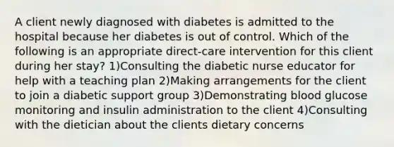 A client newly diagnosed with diabetes is admitted to the hospital because her diabetes is out of control. Which of the following is an appropriate direct-care intervention for this client during her stay? 1)Consulting the diabetic nurse educator for help with a teaching plan 2)Making arrangements for the client to join a diabetic support group 3)Demonstrating blood glucose monitoring and insulin administration to the client 4)Consulting with the dietician about the clients dietary concerns