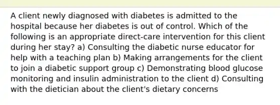 A client newly diagnosed with diabetes is admitted to the hospital because her diabetes is out of control. Which of the following is an appropriate direct-care intervention for this client during her stay? a) Consulting the diabetic nurse educator for help with a teaching plan b) Making arrangements for the client to join a diabetic support group c) Demonstrating blood glucose monitoring and insulin administration to the client d) Consulting with the dietician about the client's dietary concerns