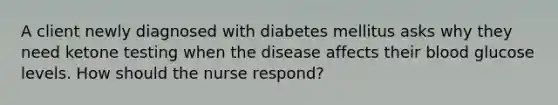 A client newly diagnosed with diabetes mellitus asks why they need ketone testing when the disease affects their blood glucose levels. How should the nurse respond?