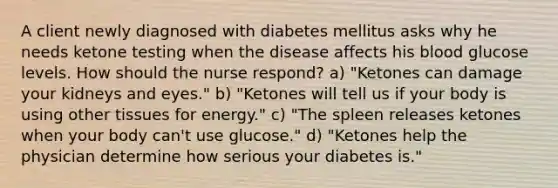 A client newly diagnosed with diabetes mellitus asks why he needs ketone testing when the disease affects his blood glucose levels. How should the nurse respond? a) "Ketones can damage your kidneys and eyes." b) "Ketones will tell us if your body is using other tissues for energy." c) "The spleen releases ketones when your body can't use glucose." d) "Ketones help the physician determine how serious your diabetes is."