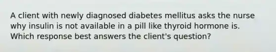 A client with newly diagnosed diabetes mellitus asks the nurse why insulin is not available in a pill like thyroid hormone is. Which response best answers the client's question?