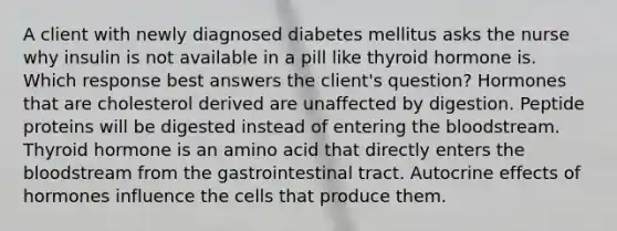 A client with newly diagnosed diabetes mellitus asks the nurse why insulin is not available in a pill like thyroid hormone is. Which response best answers the client's question? Hormones that are cholesterol derived are unaffected by digestion. Peptide proteins will be digested instead of entering the bloodstream. Thyroid hormone is an amino acid that directly enters the bloodstream from the gastrointestinal tract. Autocrine effects of hormones influence the cells that produce them.