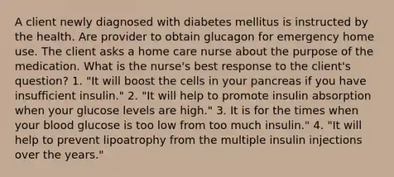 A client newly diagnosed with diabetes mellitus is instructed by the health. Are provider to obtain glucagon for emergency home use. The client asks a home care nurse about the purpose of the medication. What is the nurse's best response to the client's question? 1. "It will boost the cells in your pancreas if you have insufficient insulin." 2. "It will help to promote insulin absorption when your glucose levels are high." 3. It is for the times when your blood glucose is too low from too much insulin." 4. "It will help to prevent lipoatrophy from the multiple insulin injections over the years."