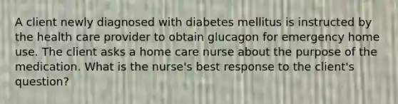 A client newly diagnosed with diabetes mellitus is instructed by the health care provider to obtain glucagon for emergency home use. The client asks a home care nurse about the purpose of the medication. What is the nurse's best response to the client's question?