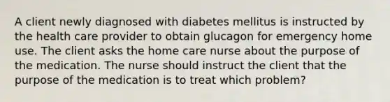 A client newly diagnosed with diabetes mellitus is instructed by the health care provider to obtain glucagon for emergency home use. The client asks the home care nurse about the purpose of the medication. The nurse should instruct the client that the purpose of the medication is to treat which problem?