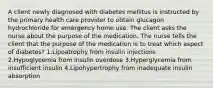 A client newly diagnosed with diabetes mellitus is instructed by the primary health care provider to obtain glucagon hydrochloride for emergency home use. The client asks the nurse about the purpose of the medication. The nurse tells the client that the purpose of the medication is to treat which aspect of diabetes? 1.Lipoatrophy from insulin injections 2.Hypoglycemia from insulin overdose 3.Hyperglycemia from insufficient insulin 4.Lipohypertrophy from inadequate insulin absorption