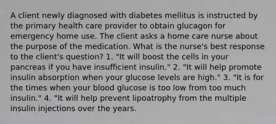 A client newly diagnosed with diabetes mellitus is instructed by the primary health care provider to obtain glucagon for emergency home use. The client asks a home care nurse about the purpose of the medication. What is the nurse's best response to the client's question? 1. "It will boost the cells in your pancreas if you have insufficient insulin." 2. "It will help promote insulin absorption when your glucose levels are high." 3. "It is for the times when your blood glucose is too low from too much insulin." 4. "It will help prevent lipoatrophy from the multiple insulin injections over the years.