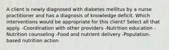 A client is newly diagnosed with diabetes mellitus by a nurse practitioner and has a diagnosis of knowledge deficit. Which interventions would be appropriate for this client? Select all that apply. -Coordination with other providers -Nutrition education -Nutrition counseling -Food and nutrient delivery -Population-based nutrition action