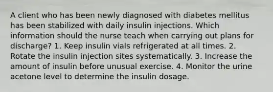 A client who has been newly diagnosed with diabetes mellitus has been stabilized with daily insulin injections. Which information should the nurse teach when carrying out plans for discharge? 1. Keep insulin vials refrigerated at all times. 2. Rotate the insulin injection sites systematically. 3. Increase the amount of insulin before unusual exercise. 4. Monitor the urine acetone level to determine the insulin dosage.