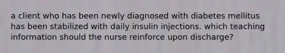 a client who has been newly diagnosed with diabetes mellitus has been stabilized with daily insulin injections. which teaching information should the nurse reinforce upon discharge?