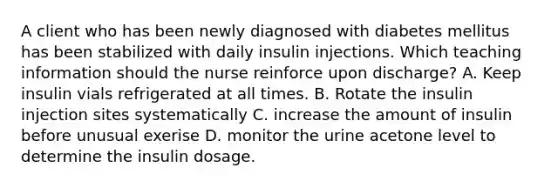 A client who has been newly diagnosed with diabetes mellitus has been stabilized with daily insulin injections. Which teaching information should the nurse reinforce upon discharge? A. Keep insulin vials refrigerated at all times. B. Rotate the insulin injection sites systematically C. increase the amount of insulin before unusual exerise D. monitor the urine acetone level to determine the insulin dosage.