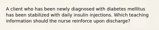 A client who has been newly diagnosed with diabetes mellitus has been stabilized with daily insulin injections. Which teaching information should the nurse reinforce upon discharge?