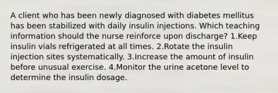 A client who has been newly diagnosed with diabetes mellitus has been stabilized with daily insulin injections. Which teaching information should the nurse reinforce upon discharge? 1.Keep insulin vials refrigerated at all times. 2.Rotate the insulin injection sites systematically. 3.Increase the amount of insulin before unusual exercise. 4.Monitor the urine acetone level to determine the insulin dosage.