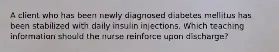 A client who has been newly diagnosed diabetes mellitus has been stabilized with daily insulin injections. Which teaching information should the nurse reinforce upon discharge?