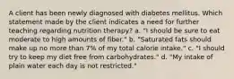 A client has been newly diagnosed with diabetes mellitus. Which statement made by the client indicates a need for further teaching regarding nutrition therapy? a. "I should be sure to eat moderate to high amounts of fiber." b. "Saturated fats should make up no more than 7% of my total calorie intake." c. "I should try to keep my diet free from carbohydrates." d. "My intake of plain water each day is not restricted."