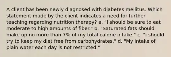 A client has been newly diagnosed with diabetes mellitus. Which statement made by the client indicates a need for further teaching regarding nutrition therapy? a. "I should be sure to eat moderate to high amounts of fiber." b. "Saturated fats should make up no more than 7% of my total calorie intake." c. "I should try to keep my diet free from carbohydrates." d. "My intake of plain water each day is not restricted."