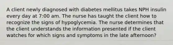 A client newly diagnosed with diabetes mellitus takes NPH insulin every day at 7:00 am. The nurse has taught the client how to recognize the signs of hypoglycemia. The nurse determines that the client understands the information presented if the client watches for which signs and symptoms in the late afternoon?