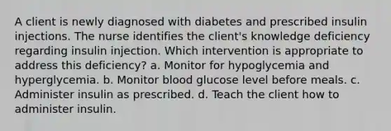 A client is newly diagnosed with diabetes and prescribed insulin injections. The nurse identifies the client's knowledge deficiency regarding insulin injection. Which intervention is appropriate to address this deficiency? a. Monitor for hypoglycemia and hyperglycemia. b. Monitor blood glucose level before meals. c. Administer insulin as prescribed. d. Teach the client how to administer insulin.