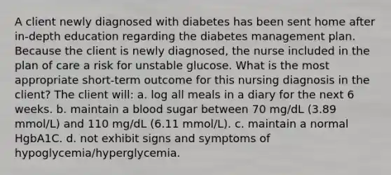 A client newly diagnosed with diabetes has been sent home after in-depth education regarding the diabetes management plan. Because the client is newly diagnosed, the nurse included in the plan of care a risk for unstable glucose. What is the most appropriate short-term outcome for this nursing diagnosis in the client? The client will: a. log all meals in a diary for the next 6 weeks. b. maintain a blood sugar between 70 mg/dL (3.89 mmol/L) and 110 mg/dL (6.11 mmol/L). c. maintain a normal HgbA1C. d. not exhibit signs and symptoms of hypoglycemia/hyperglycemia.