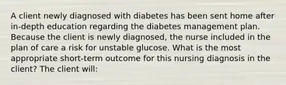 A client newly diagnosed with diabetes has been sent home after in-depth education regarding the diabetes management plan. Because the client is newly diagnosed, the nurse included in the plan of care a risk for unstable glucose. What is the most appropriate short-term outcome for this nursing diagnosis in the client? The client will: