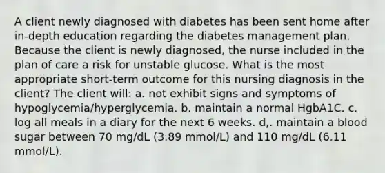 A client newly diagnosed with diabetes has been sent home after in-depth education regarding the diabetes management plan. Because the client is newly diagnosed, the nurse included in the plan of care a risk for unstable glucose. What is the most appropriate short-term outcome for this nursing diagnosis in the client? The client will: a. not exhibit signs and symptoms of hypoglycemia/hyperglycemia. b. maintain a normal HgbA1C. c. log all meals in a diary for the next 6 weeks. d,. maintain a blood sugar between 70 mg/dL (3.89 mmol/L) and 110 mg/dL (6.11 mmol/L).