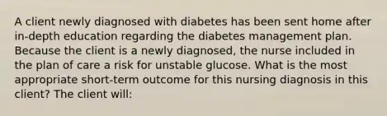 A client newly diagnosed with diabetes has been sent home after in-depth education regarding the diabetes management plan. Because the client is a newly diagnosed, the nurse included in the plan of care a risk for unstable glucose. What is the most appropriate short-term outcome for this nursing diagnosis in this client? The client will: