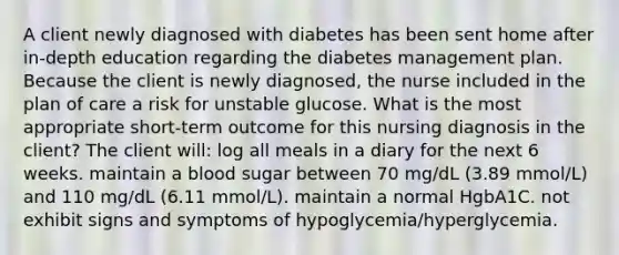 A client newly diagnosed with diabetes has been sent home after in-depth education regarding the diabetes management plan. Because the client is newly diagnosed, the nurse included in the plan of care a risk for unstable glucose. What is the most appropriate short-term outcome for this nursing diagnosis in the client? The client will: log all meals in a diary for the next 6 weeks. maintain a blood sugar between 70 mg/dL (3.89 mmol/L) and 110 mg/dL (6.11 mmol/L). maintain a normal HgbA1C. not exhibit signs and symptoms of hypoglycemia/hyperglycemia.