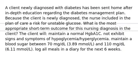 A client newly diagnosed with diabetes has been sent home after in-depth education regarding the diabetes management plan. Because the client is newly diagnosed, the nurse included in the plan of care a risk for unstable glucose. What is the most appropriate short-term outcome for this nursing diagnosis in the client? The client will: maintain a normal HgbA1C. not exhibit signs and symptoms of hypoglycemia/hyperglycemia. maintain a blood sugar between 70 mg/dL (3.89 mmol/L) and 110 mg/dL (6.11 mmol/L). log all meals in a diary for the next 6 weeks.