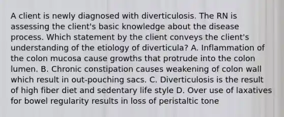 A client is newly diagnosed with diverticulosis. The RN is assessing the client's basic knowledge about the disease process. Which statement by the client conveys the client's understanding of the etiology of diverticula? A. Inflammation of the colon mucosa cause growths that protrude into the colon lumen. B. Chronic constipation causes weakening of colon wall which result in out-pouching sacs. C. Diverticulosis is the result of high fiber diet and sedentary life style D. Over use of laxatives for bowel regularity results in loss of peristaltic tone