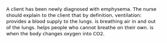 A client has been newly diagnosed with emphysema. The nurse should explain to the client that by definition, ventilation: provides a blood supply to the lungs. is breathing air in and out of the lungs. helps people who cannot breathe on their own. is when the body changes oxygen into CO2.