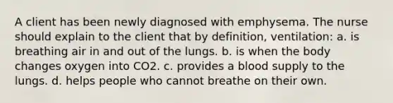 A client has been newly diagnosed with emphysema. The nurse should explain to the client that by definition, ventilation: a. is breathing air in and out of the lungs. b. is when the body changes oxygen into CO2. c. provides a blood supply to the lungs. d. helps people who cannot breathe on their own.