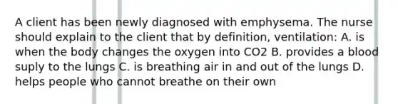 A client has been newly diagnosed with emphysema. The nurse should explain to the client that by definition, ventilation: A. is when the body changes the oxygen into CO2 B. provides a blood suply to the lungs C. is breathing air in and out of the lungs D. helps people who cannot breathe on their own