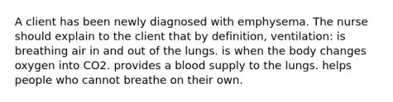 A client has been newly diagnosed with emphysema. The nurse should explain to the client that by definition, ventilation: is breathing air in and out of the lungs. is when the body changes oxygen into CO2. provides a blood supply to the lungs. helps people who cannot breathe on their own.