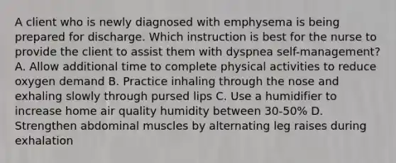 A client who is newly diagnosed with emphysema is being prepared for discharge. Which instruction is best for the nurse to provide the client to assist them with dyspnea self-management? A. Allow additional time to complete physical activities to reduce oxygen demand B. Practice inhaling through the nose and exhaling slowly through pursed lips C. Use a humidifier to increase home air quality humidity between 30-50% D. Strengthen abdominal muscles by alternating leg raises during exhalation