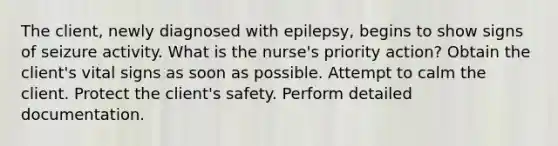 The client, newly diagnosed with epilepsy, begins to show signs of seizure activity. What is the nurse's priority action? Obtain the client's vital signs as soon as possible. Attempt to calm the client. Protect the client's safety. Perform detailed documentation.